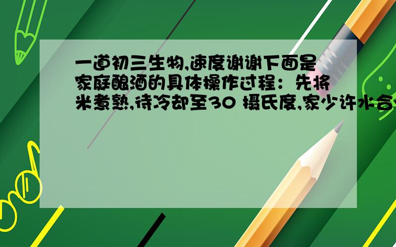 一道初三生物,速度谢谢下面是家庭酿酒的具体操作过程：先将米煮熟,待冷却至30 摄氏度,家少许水合一定量的酵母菌菌种与米饭混匀后置于一坛内,在中间挖一个小洞,加盖后置于适当的地方