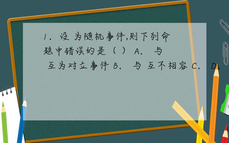 1．设 为随机事件,则下列命题中错误的是（ ） A． 与 互为对立事件 B． 与 互不相容 C． D． 2．设 与