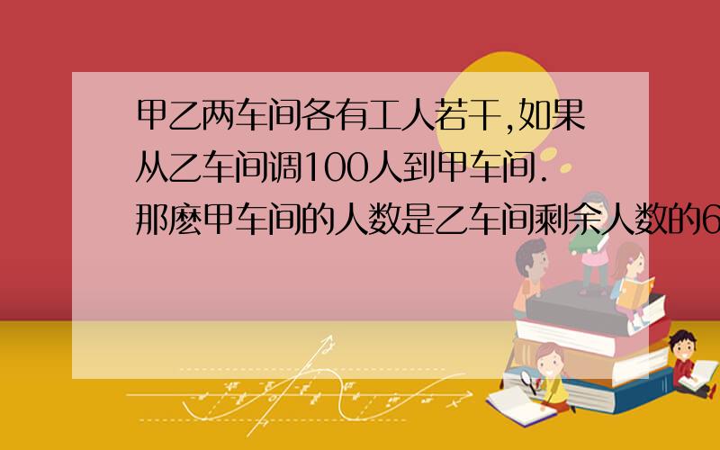 甲乙两车间各有工人若干,如果从乙车间调100人到甲车间.那麽甲车间的人数是乙车间剩余人数的6倍.如果从甲车间调100人到乙车间,这时两车间的人数相等.求原来甲乙车间的人数?