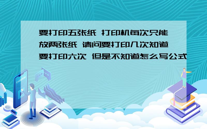 要打印五张纸 打印机每次只能放两张纸 请问要打印几次知道要打印六次 但是不知道怎么写公式