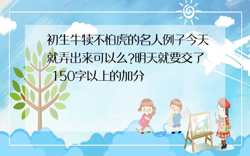 初生牛犊不怕虎的名人例子今天就弄出来可以么?明天就要交了 150字以上的加分