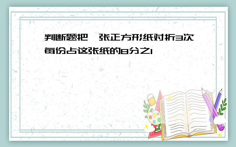 判断题把一张正方形纸对折3次每份占这张纸的8分之1