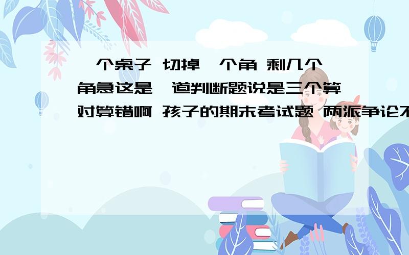 一个桌子 切掉一个角 剩几个角急这是一道判断题说是三个算对算错啊 孩子的期末考试题 两派争论不休啊 希望大家踊跃回答 是否答案不唯一 那个桌子是矩形的