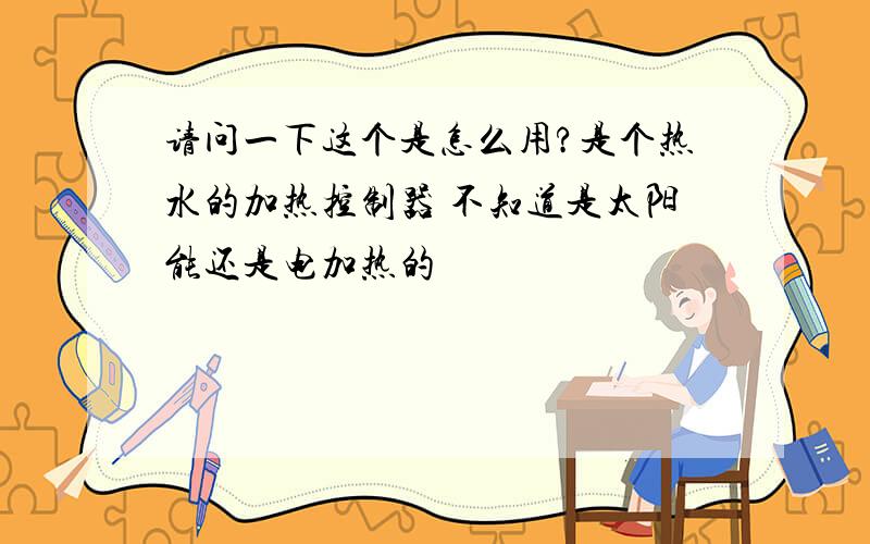 请问一下这个是怎么用?是个热水的加热控制器 不知道是太阳能还是电加热的