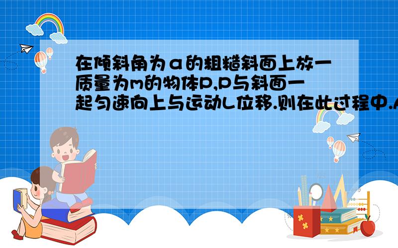 在倾斜角为α的粗糙斜面上放一质量为m的物体P,P与斜面一起匀速向上与运动L位移.则在此过程中.A、重力做功为mgLB\摩擦力做功为mgLsin^αC 弹力做功为mgLcos^αD合外力做工为零