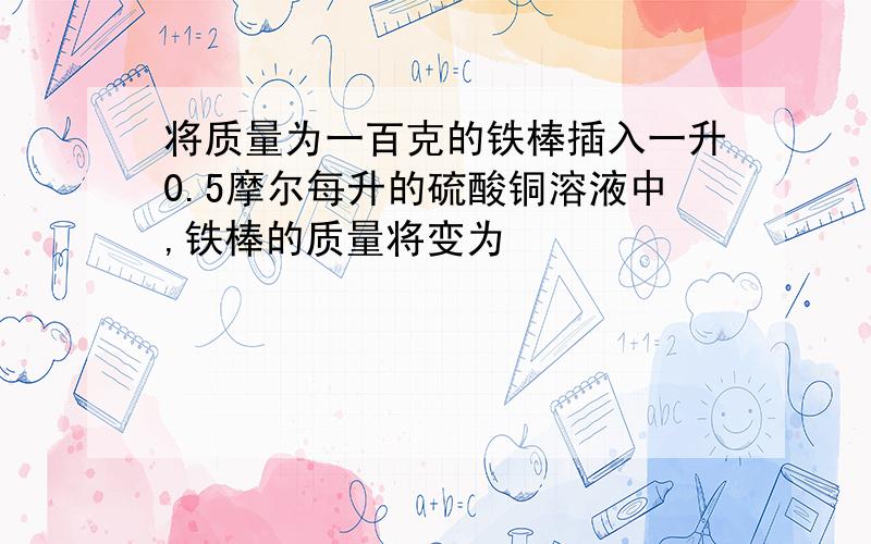 将质量为一百克的铁棒插入一升0.5摩尔每升的硫酸铜溶液中,铁棒的质量将变为