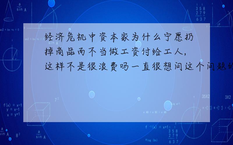 经济危机中资本家为什么宁愿扔掉商品而不当做工资付给工人,这样不是很浪费吗一直很想问这个问题的.（对不起我财富值用完了.⊙﹏⊙）