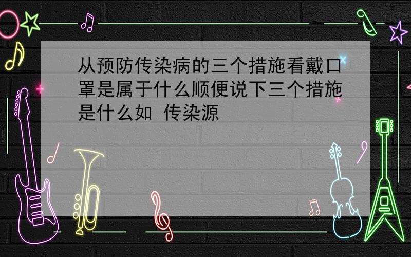 从预防传染病的三个措施看戴口罩是属于什么顺便说下三个措施是什么如 传染源