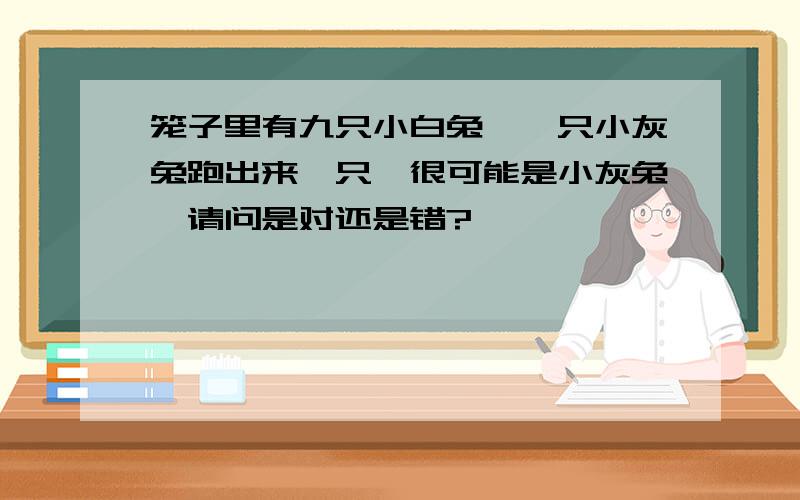 笼子里有九只小白兔,一只小灰兔跑出来一只,很可能是小灰兔,请问是对还是错?