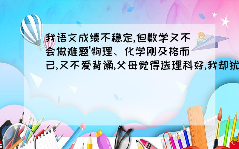 我语文成绩不稳定,但数学又不会做难题'物理、化学刚及格而已,又不爱背诵,父母觉得选理科好,我却犹豫不绝,该选文理科中的哪科