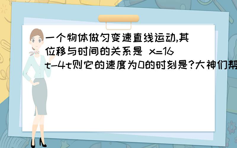 一个物体做匀变速直线运动,其位移与时间的关系是 x=16t-4t则它的速度为0的时刻是?大神们帮帮忙