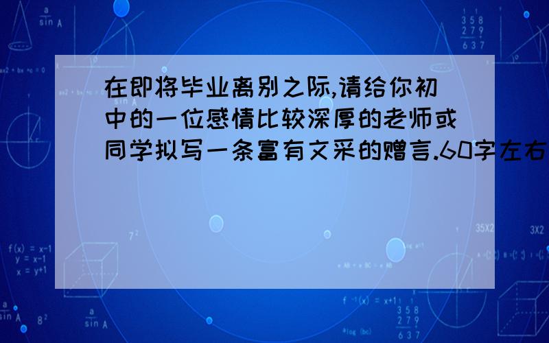 在即将毕业离别之际,请给你初中的一位感情比较深厚的老师或同学拟写一条富有文采的赠言.60字左右,至少用一种修辞方法!