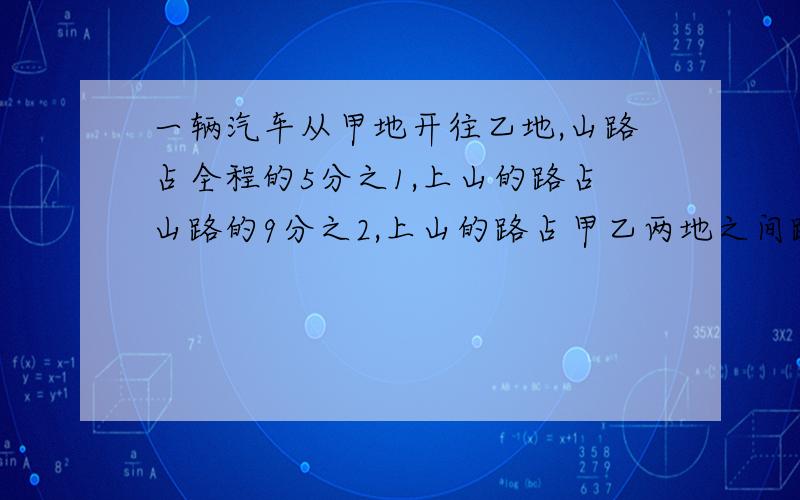 一辆汽车从甲地开往乙地,山路占全程的5分之1,上山的路占山路的9分之2,上山的路占甲乙两地之间路程的几分之几?如果上山路程是18千米,甲.乙两地间的路程是多少千米?除号就用*个表示把!乘