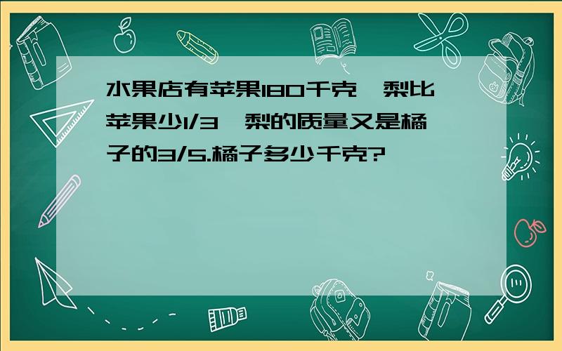 水果店有苹果180千克,梨比苹果少1/3,梨的质量又是橘子的3/5.橘子多少千克?