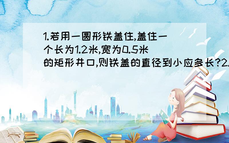 1.若用一圆形铁盖住,盖住一个长为1.2米,宽为0.5米的矩形井口,则铁盖的直径到小应多长?2.某商店有一个不准确的天平(其臂长不等)和一个1kg的砝码,一位顾客想购买2kg糖果,售货员先将砝码放于