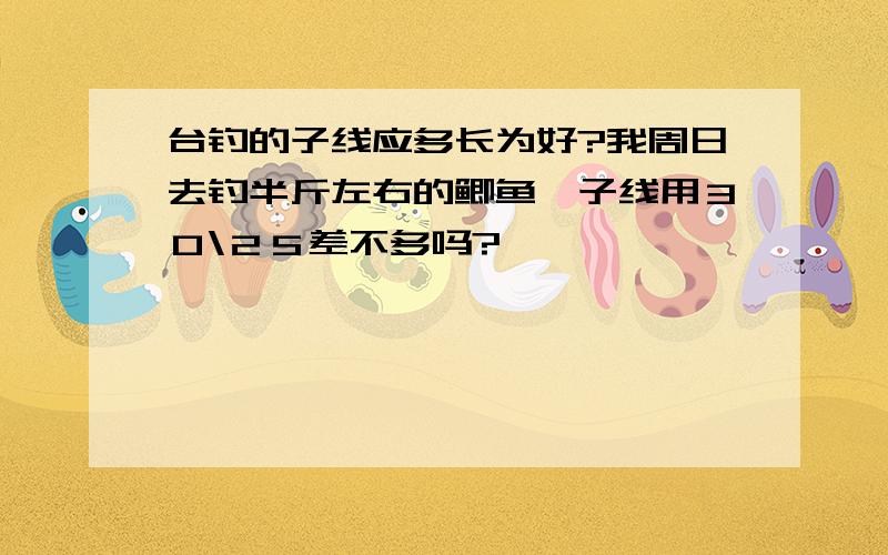 台钓的子线应多长为好?我周日去钓半斤左右的鲫鱼,子线用３０\２５差不多吗?