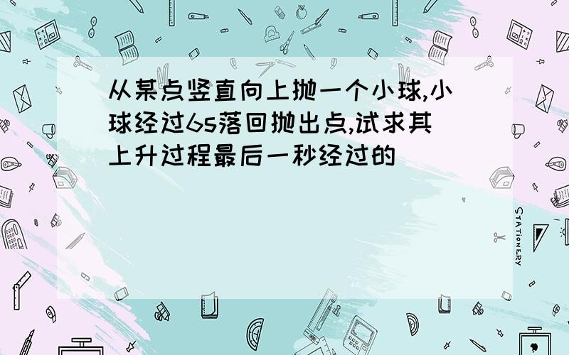 从某点竖直向上抛一个小球,小球经过6s落回抛出点,试求其上升过程最后一秒经过的