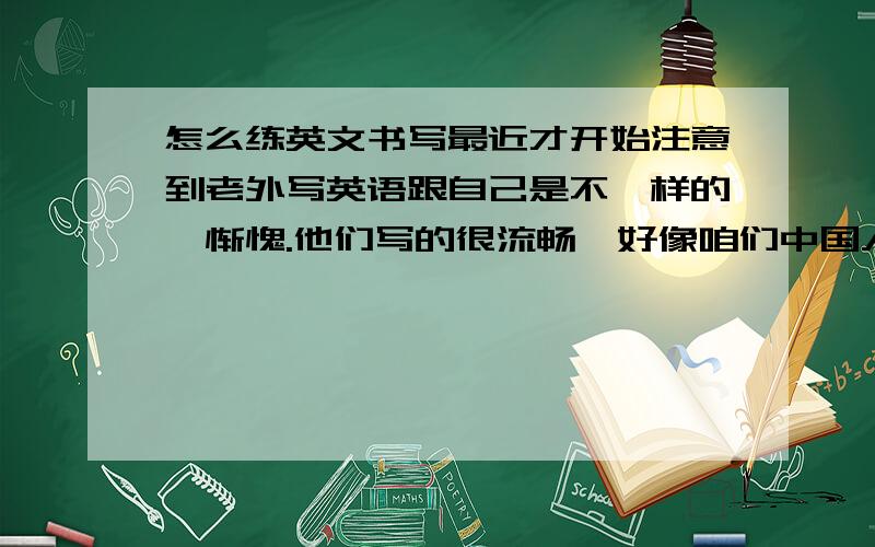 怎么练英文书写最近才开始注意到老外写英语跟自己是不一样的,惭愧.他们写的很流畅,好像咱们中国人的行书似的.请问各位大虾怎么练啊?是不是要用字帖呀?用的话什么样的好呢?问题有点多