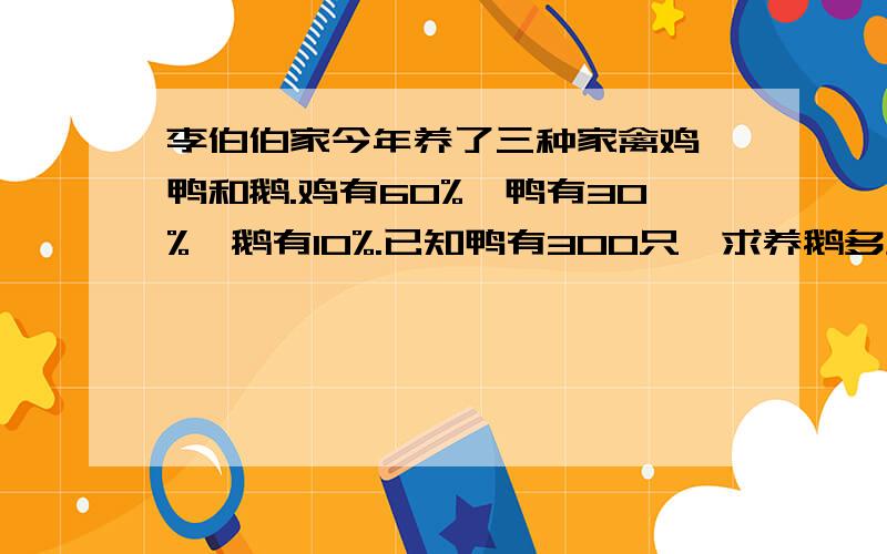 李伯伯家今年养了三种家禽鸡、鸭和鹅.鸡有60%,鸭有30%,鹅有10%.已知鸭有300只,求养鹅多少知?