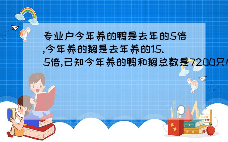 专业户今年养的鸭是去年的5倍,今年养的鹅是去年养的15.5倍,已知今年养的鸭和鹅总数是7200只恰好是去年总数的12倍他养的鸭鹅今年去年各有多少只?