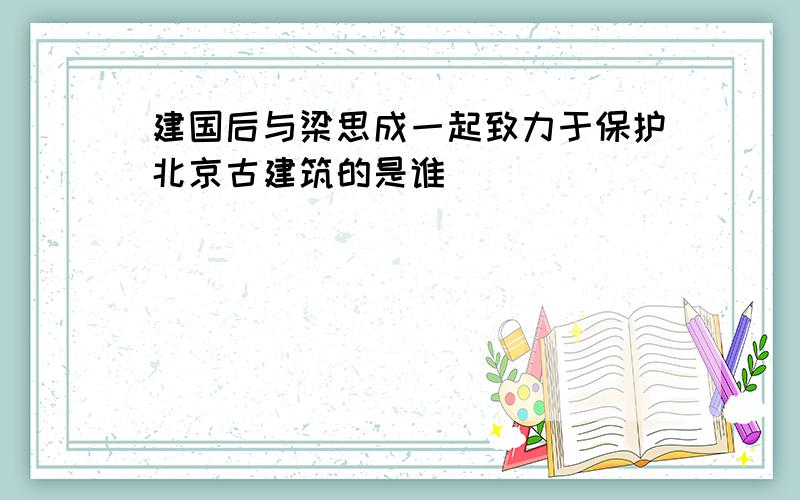 建国后与梁思成一起致力于保护北京古建筑的是谁