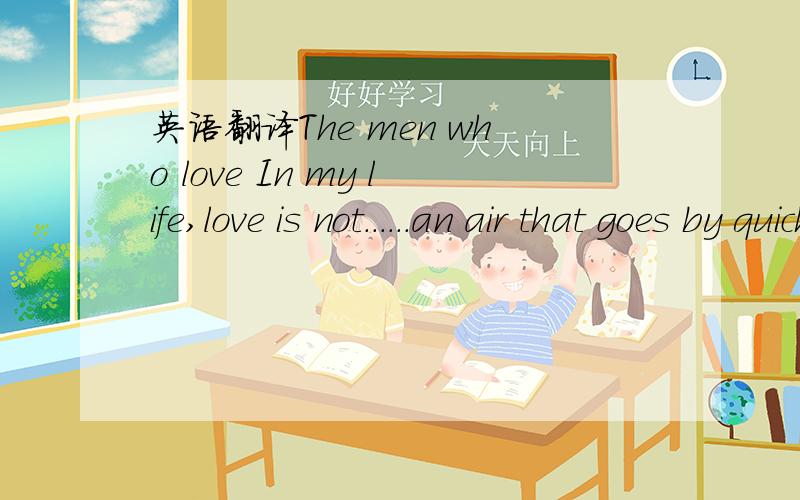 英语翻译The men who love In my life,love is not......an air that goes by quickly.And if you want to be real when you're with me......don't turn in your world and don't pretend.Don't hide the heart's secrets.The men who love,are wailing and feelin