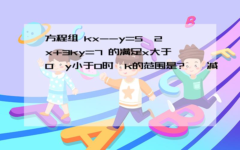 方程组 kx--y=5  2x+3ky=7 的满足x大于0,y小于0时,k的范围是?——减