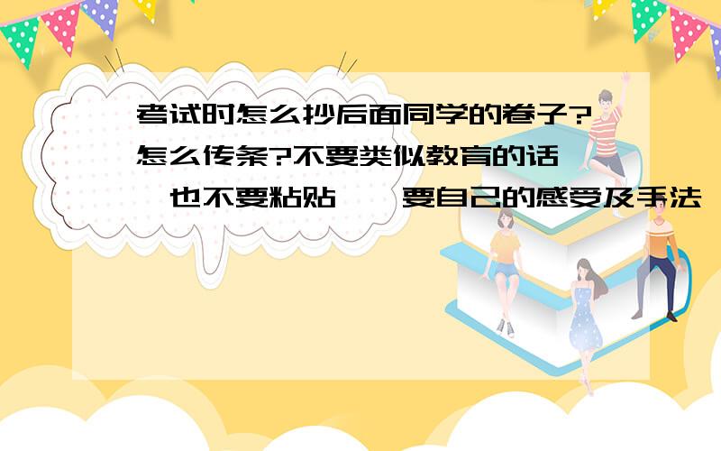 考试时怎么抄后面同学的卷子?怎么传条?不要类似教育的话 ,也不要粘贴……要自己的感受及手法……认为好的酌情加20或20以上谢谢!