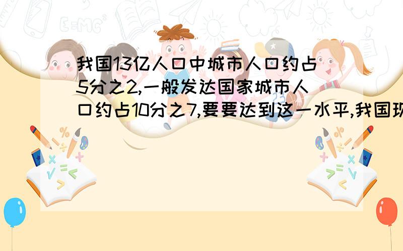 我国13亿人口中城市人口约占5分之2,一般发达国家城市人口约占10分之7,要要达到这一水平,我国现有城市人求求你们了,要算式做的,我要睡觉的