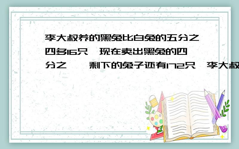 李大叔养的黑兔比白兔的五分之四多16只,现在卖出黑兔的四分之一,剩下的兔子还有172只,李大叔家养有白兔多少只.