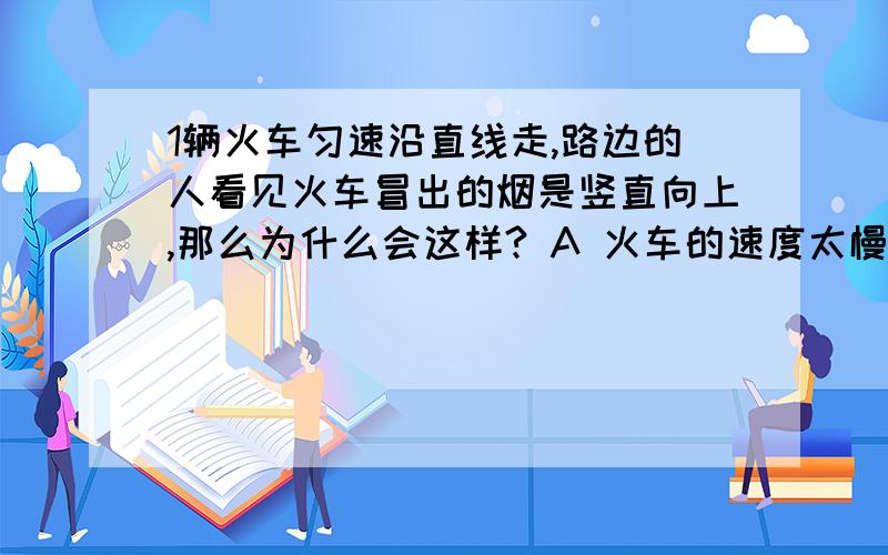 1辆火车匀速沿直线走,路边的人看见火车冒出的烟是竖直向上,那么为什么会这样? A 火车的速度太慢 B火车顺风而且与风速相同 C火车逆风而且与风速相同D 不能判断可是火车喷出来的烟不是没