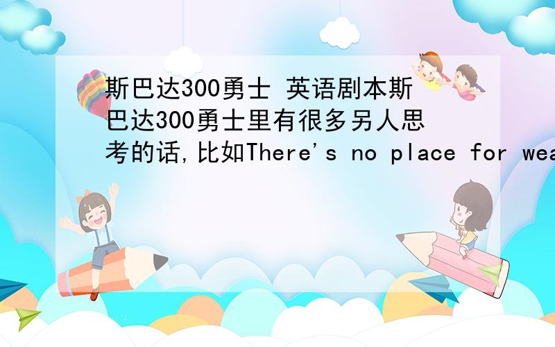 斯巴达300勇士 英语剧本斯巴达300勇士里有很多另人思考的话,比如There's no place for weakness.我一下子没全记住,能有朋友给我提供一份英文的全剧本吗?或者把有含义的话列下来,谢谢~~~