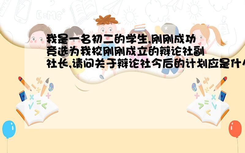 我是一名初二的学生,刚刚成功竞选为我校刚刚成立的辩论社副社长,请问关于辩论社今后的计划应是什么呢?关于人才培养、今后发展、以及5月份艺术节活动等等的都要说道!越详细、越多越