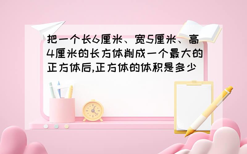 把一个长6厘米、宽5厘米、高4厘米的长方体削成一个最大的正方体后,正方体的体积是多少