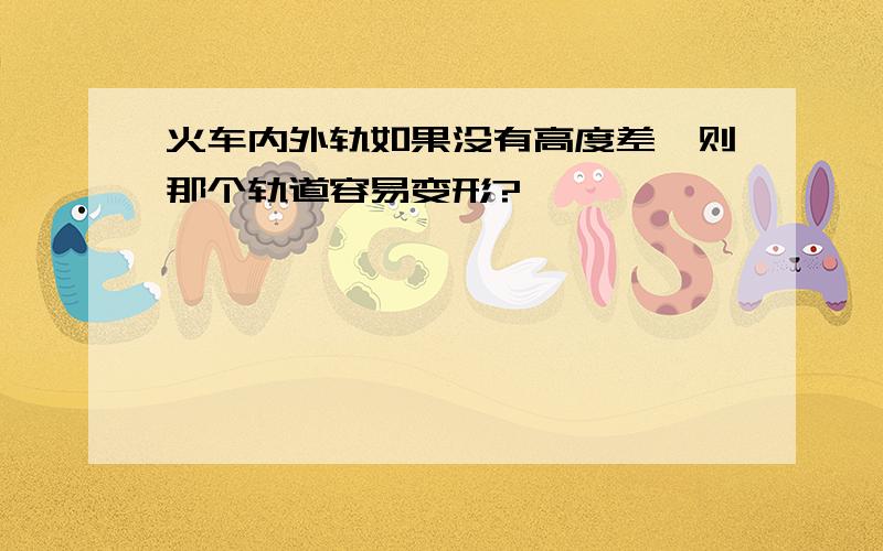 火车内外轨如果没有高度差,则那个轨道容易变形?