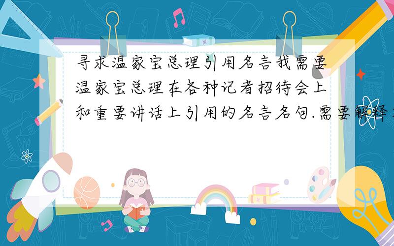 寻求温家宝总理引用名言我需要温家宝总理在各种记者招待会上和重要讲话上引用的名言名句.需要解释其意思和出处.至少50条!超出部分一条一分!请注意是诗句或文学名言~