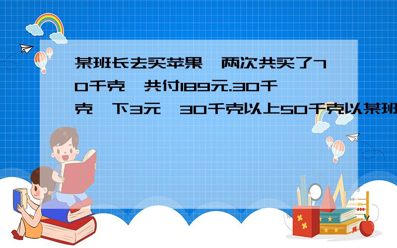 某班长去买苹果,两次共买了70千克,共付189元.30千克一下3元,30千克以上50千克以某班长去买苹果,两次共买了70千克,共付189元.30千克以下每千克3元,30千克以上50千克以下每千克2.5元,50千克以上