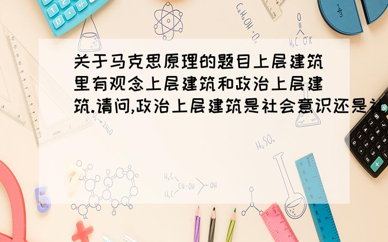 关于马克思原理的题目上层建筑里有观念上层建筑和政治上层建筑.请问,政治上层建筑是社会意识还是社会存在?为什么?我个人认为是社会意识,