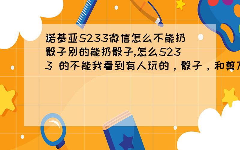 诺基亚5233微信怎么不能扔骰子别的能扔骰子,怎么5233 的不能我看到有人玩的，骰子，和剪刀石头布的游戏，在微信上玩的