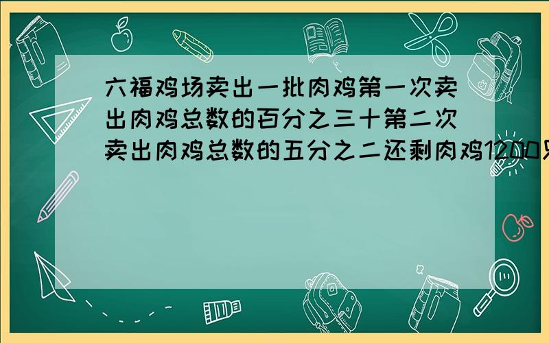 六福鸡场卖出一批肉鸡第一次卖出肉鸡总数的百分之三十第二次卖出肉鸡总数的五分之二还剩肉鸡1200只鸡场有肉鸡多少只?