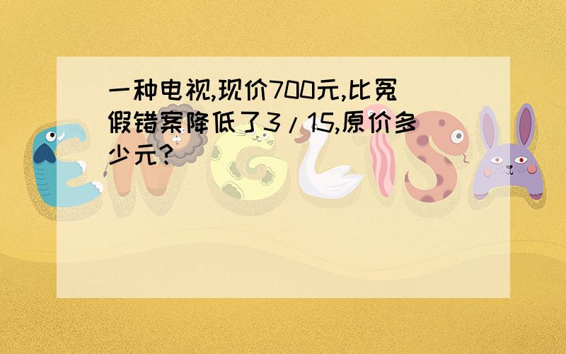 一种电视,现价700元,比冤假错案降低了3/15,原价多少元?