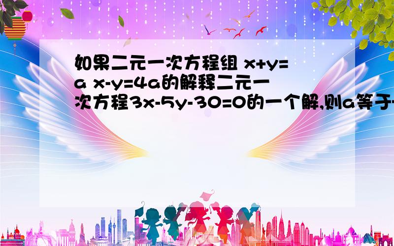 如果二元一次方程组 x+y=a x-y=4a的解释二元一次方程3x-5y-30=0的一个解,则a等于——?如果二元一次方程组 x+y=a x-y=4a的解是二元一次方程3x-5y-30=0的一个解，则a等于——？