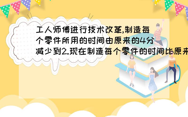 工人师傅进行技术改革,制造每个零件所用的时间由原来的4分减少到2.现在制造每个零件的时间比原来缩短了百分之几?