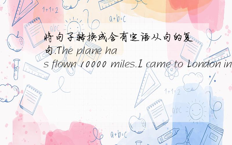 将句子转换成含有定语从句的复句.The plane has flown 10000 miles.I came to London in it.将下面的句子转换成含有定语从句的复句.1.The plane has flown 10000 miles.I came to London in it.2.We need an instrument.Its size must