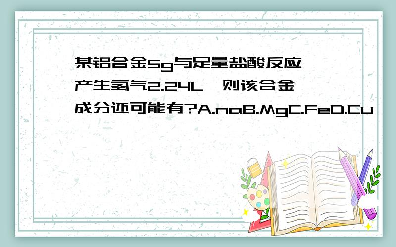 某铝合金5g与足量盐酸反应,产生氢气2.24L,则该合金成分还可能有?A.naB.MgC.FeD.Cu