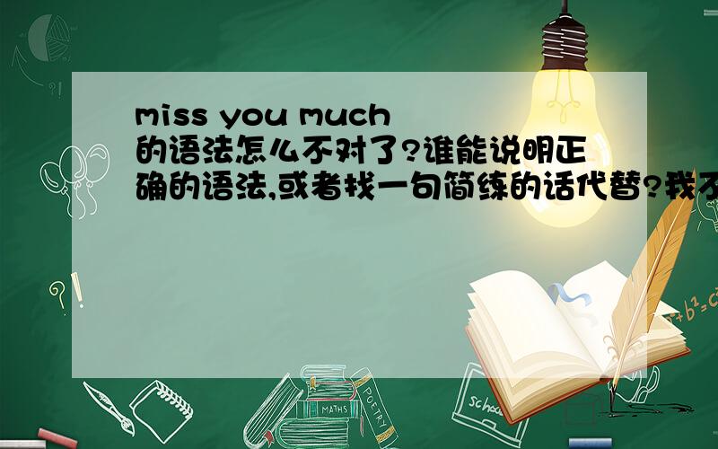 miss you much 的语法怎么不对了?谁能说明正确的语法,或者找一句简练的话代替?我不要什么 I will miss you all my life 之类的话.一定要简练!