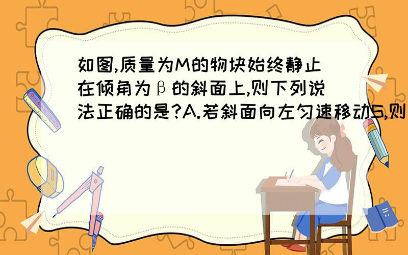 如图,质量为M的物块始终静止在倾角为β的斜面上,则下列说法正确的是?A.若斜面向左匀速移动S,则斜面对物体没有做功B.若斜面向上匀速移动S,则斜面对物体没有做功C.若斜面向右匀速移动S,则