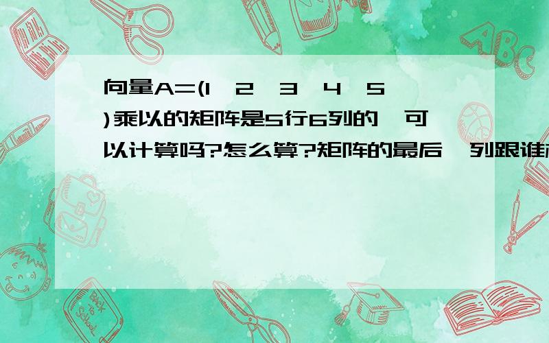 向量A=(1,2,3,4,5)乘以的矩阵是5行6列的,可以计算吗?怎么算?矩阵的最后一列跟谁相乘?