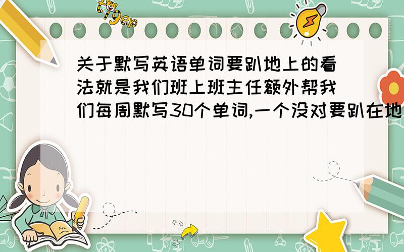 关于默写英语单词要趴地上的看法就是我们班上班主任额外帮我们每周默写30个单词,一个没对要趴在地上五分钟,这个合理吗..