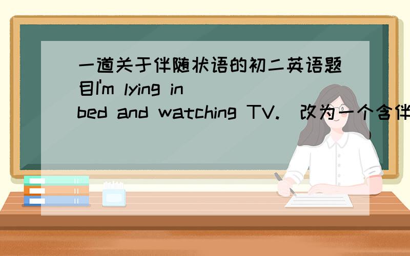 一道关于伴随状语的初二英语题目I'm lying in bed and watching TV.(改为一个含伴随状语的同义句)请各位仁兄给个答案和解法来.谢谢,有追加